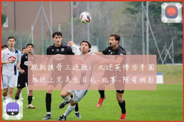 脱胎换骨三连胜，大连英博为李国旭送上完美生日礼_比赛_阿奇姆彭_浙江队