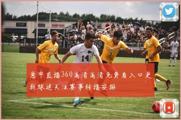 意甲直播360高清高清免费看入口更新球迷关注赛事转播安排