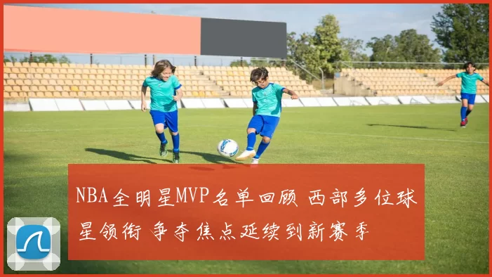 NBA全明星MVP名单回顾 西部多位球星领衔 争夺焦点延续到新赛季