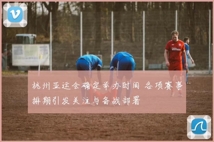 杭州亚运会确定举办时间 各项赛事排期引发关注与备战部署