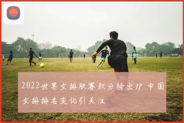 2022世界女排联赛积分榜出炉 中国女排排名变化引关注