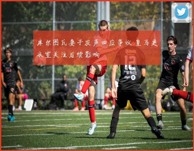 库尔图瓦妻子发声回应争议 皇马更衣室关注后续影响