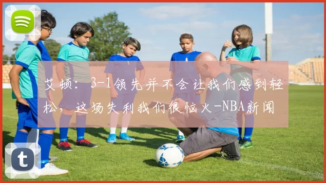 艾顿：3-1领先并不会让我们感到轻松，这场失利我们很恼火-NBA新闻