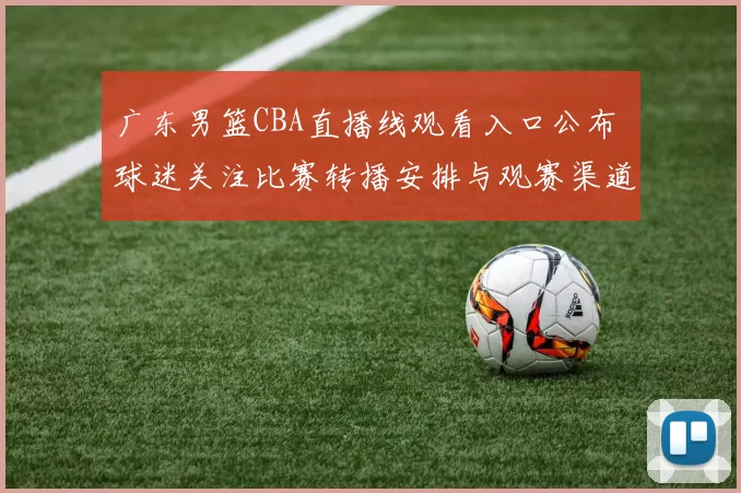广东男篮CBA直播线观看入口公布 球迷关注比赛转播安排与观赛渠道