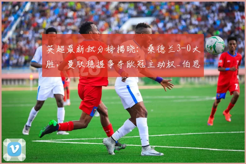 英超最新积分榜揭晓：桑德兰3-0大胜，曼联稳握争夺欧冠主动权_伯恩利_比赛_利物浦