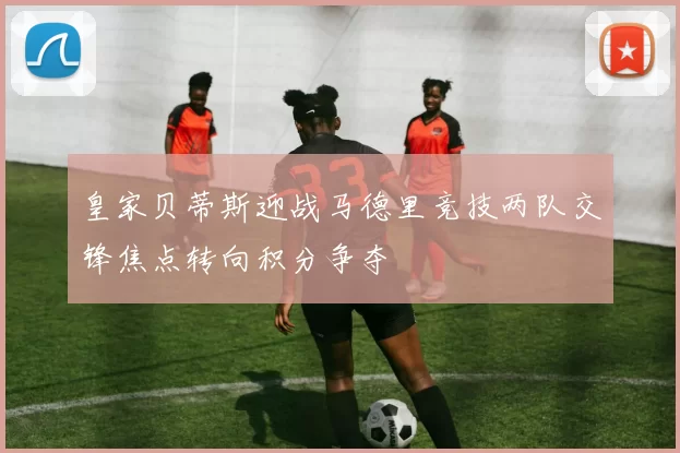 皇家贝蒂斯迎战马德里竞技两队交锋焦点转向积分争夺