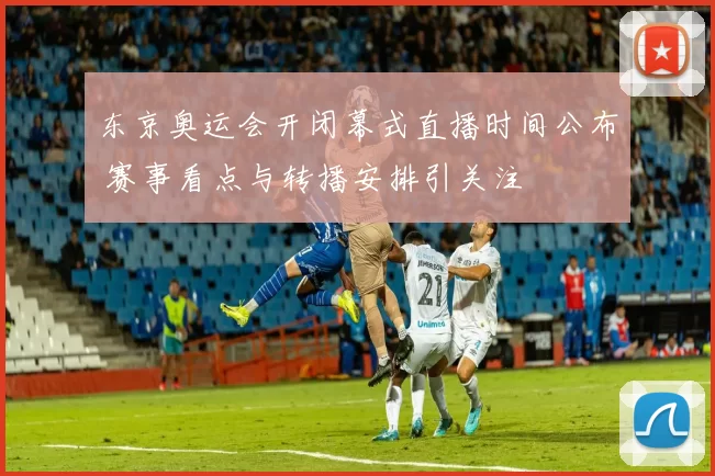 东京奥运会开闭幕式直播时间公布 赛事看点与转播安排引关注