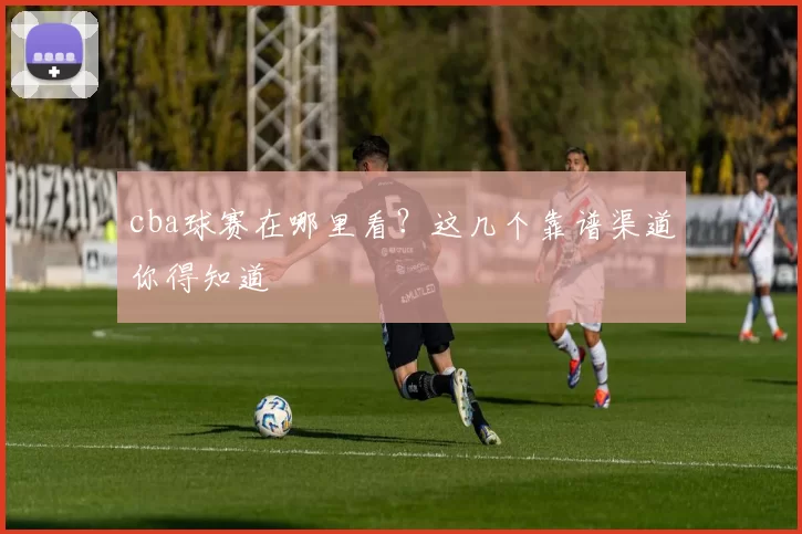 cba球赛在哪里看？这几个靠谱渠道你得知道