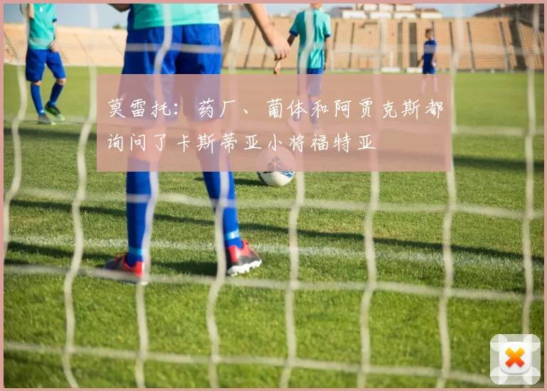 莫雷托：药厂、葡体和阿贾克斯都询问了卡斯蒂亚小将福特亚