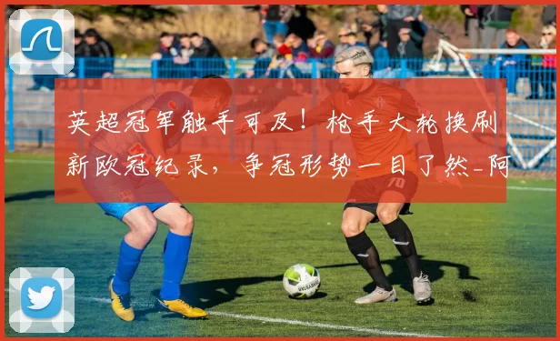 英超冠军触手可及！枪手大轮换刷新欧冠纪录，争冠形势一目了然_阿森纳_国米_阿森纳