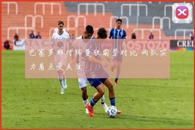 巴塞罗那对阵曼联前景对比 两队实力看点受关注