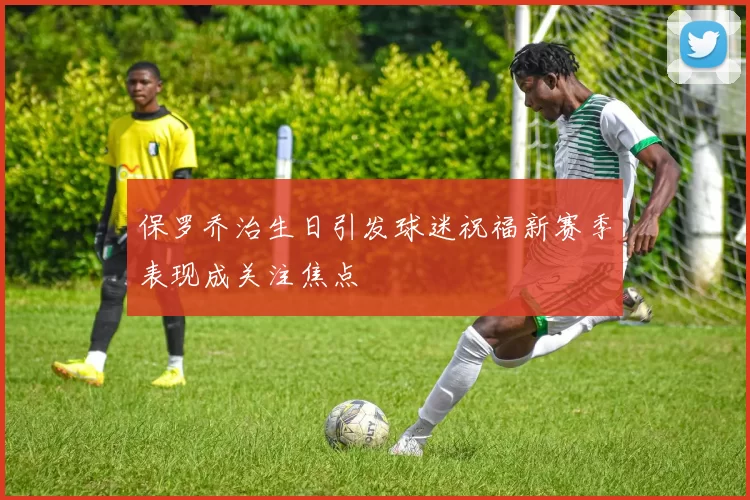 保罗乔治生日引发球迷祝福新赛季表现成关注焦点