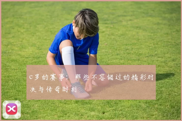 c罗的赛事：那些不容错过的精彩对决与传奇时刻