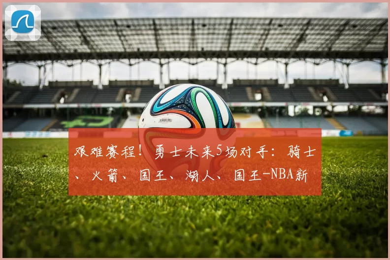 艰难赛程！勇士未来5场对手：骑士、火箭、国王、湖人、国王-NBA新闻