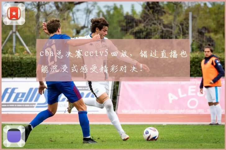 cba总决赛cctv5回放，错过直播也能沉浸式感受精彩对决！