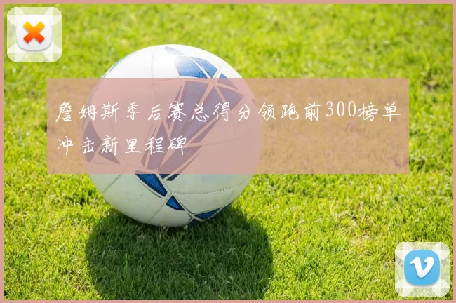 詹姆斯季后赛总得分领跑前300榜单冲击新里程碑