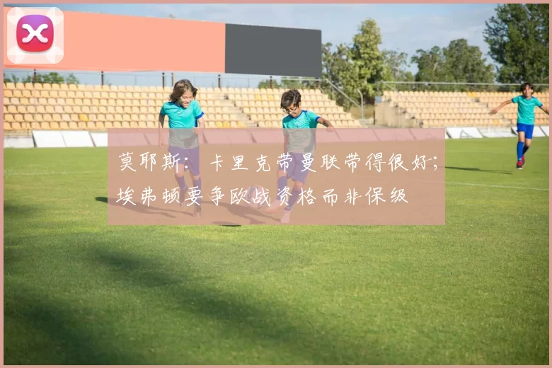 莫耶斯:卡里克带曼联带得很好;埃弗顿要争欧战资格而非保级