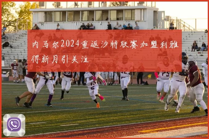 内马尔2024重返沙特联赛加盟利雅得新月引关注