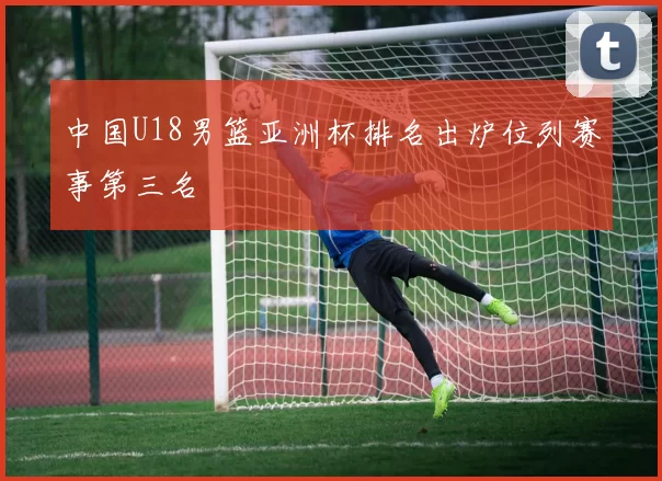 中国U18男篮亚洲杯排名出炉位列赛事第三名