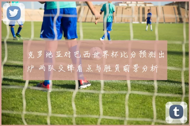 克罗地亚对巴西世界杯比分预测出炉 两队交锋看点与胜负前景分析