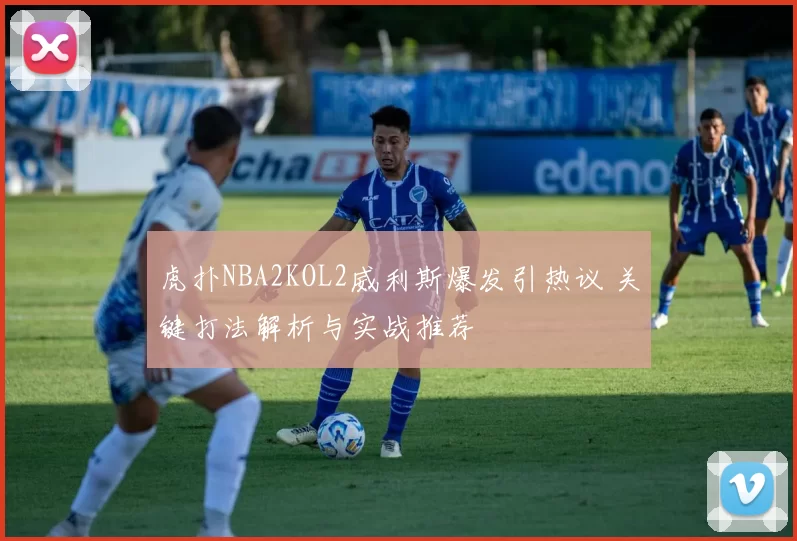 虎扑NBA2KOL2威利斯爆发引热议 关键打法解析与实战推荐