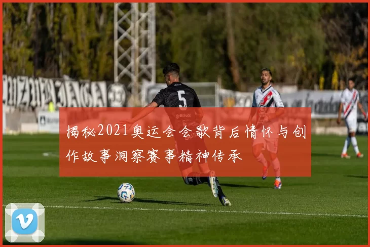 揭秘2021奥运会会歌背后情怀与创作故事洞察赛事精神传承